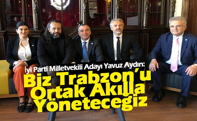 İyi Parti Milletvekili Adayı Yavuz Aydın, Biz Trabzon’u Ortak Akılla Yöneteceğiz