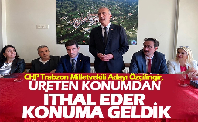 CHP Trabzon Milletvekili Adayı Özçilingir, “Üreten konumdan ithal eder konuma geldik”