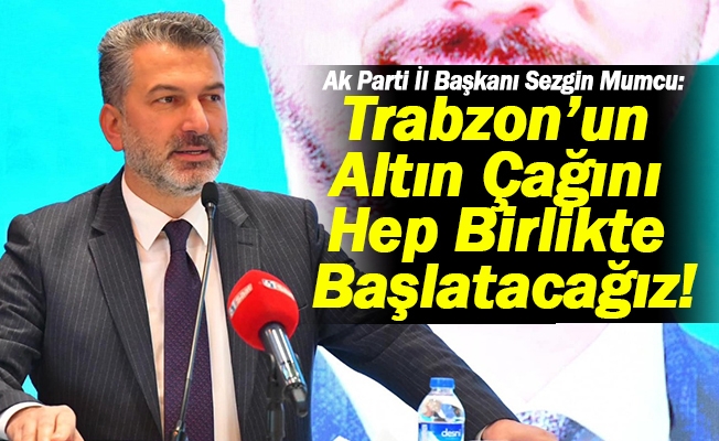 Ak Parti Trabzon İl Başkanı Sezgin Mumcu:  Trabzon’un Altın Çağını Hep Birlikte Başlatacağız!