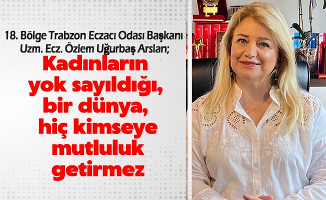 18. Bölge Trabzon Eczacı Odası Başkanı Uzm. Ecz. Özlem Uğurbaş Arslan, Kadınların yok sayıldığı, bir dünya, hiç kimseye mutluluk getirmez.