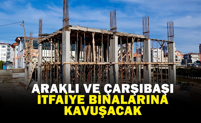 ARAKLI VE ÇARŞIBAŞI İTFAİYE BİNALARINA KAVUŞACAK