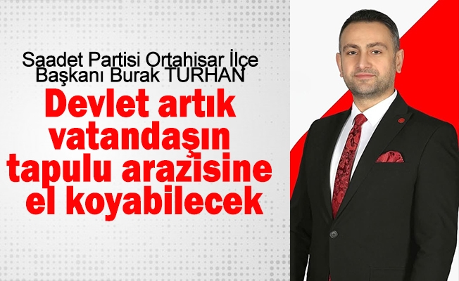 Saadet Partisi Ortahisar İlçe Başkanı Burak Turhan: Devlet artık vatandaşın tapulu arazisine el koyabilecek.